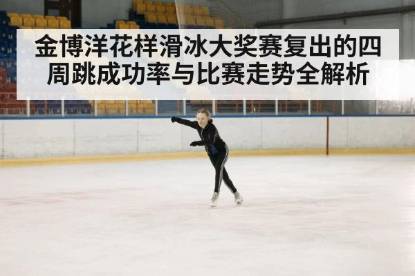 金博洋花样滑冰大奖赛复出的四周跳成功率与比赛走势全解析