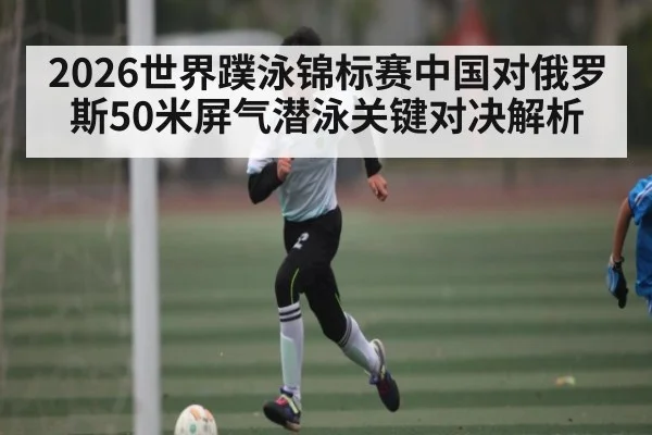 2026世界蹼泳锦标赛中国对俄罗斯50米屏气潜泳关键对决解析