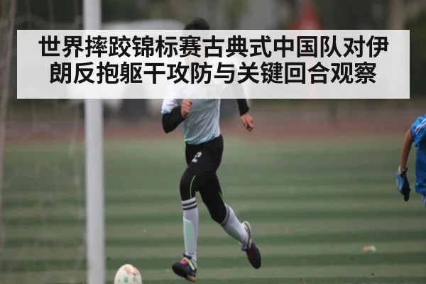 世界摔跤锦标赛古典式中国队对伊朗反抱躯干攻防与关键回合观察