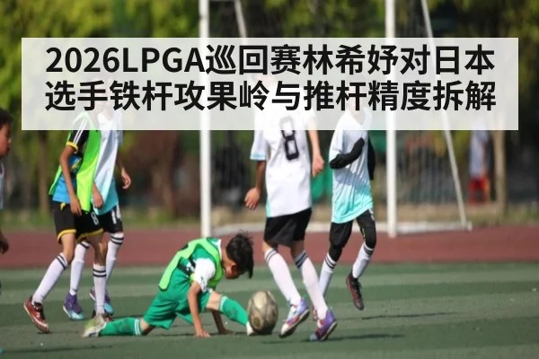 2026LPGA巡回赛林希妤对日本选手铁杆攻果岭与推杆精度拆解
